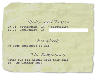 

 Hollywood Teazse09.08. Nottingham (UK) - Salutation
11.08. Shrewsbury (UK)- Farmer Phil´s Festival


Slamdunkno gigs announced so far

The Beatlesons
watch out for Allgäu Tour this Fall
19 - 28 October 2007