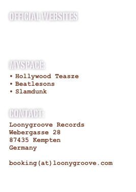 official Websites
Hollywood Teasze
Beatlesons
Slamdunk
MYspace:
Hollywood Teasze
Beatlesons
Slamdunk

Contact:
Loonygroove Records
Webergasse 28
87435 Kempten
Germany

booking(at)loonygroove.com
