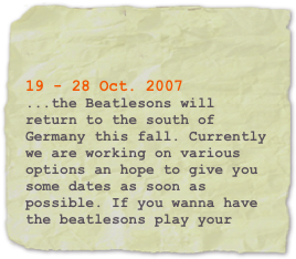 


19 - 28 Oct. 2007
...the Beatlesons will return to the south of Germany this fall. Currently we are working on various options an hope to give you some dates as soon as possible. If you wanna have the beatlesons play your club, please get in touch with us.